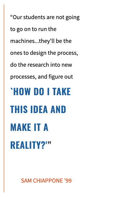 “Our students are not going to go on to run the machines...they'll be the ones to design the process, do the research into new processes, and figure out `HOW DO I TAKE THIS IDEA AND MAKE IT A REALITY?'”   SAM CHIAPPONE ’99