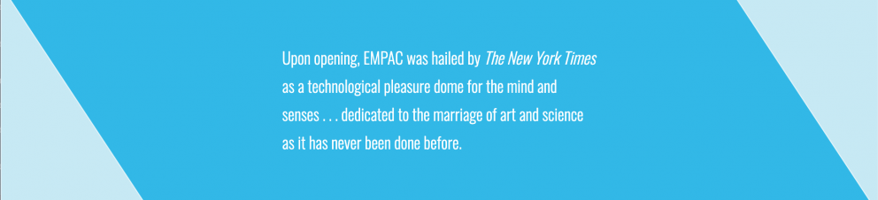 Upon opening, EMPAC was hailed by The New York Times as a technological pleasure dome for the mind and senses . . . dedicated to the marriage of art and science as it has never been done before.