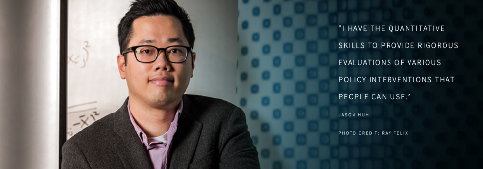 “I HAVE THE QUANTITATIVE SKILLS TO PROVIDE RIGOROUS EVALUATIONS OF VARIOUS POLICY INTERVENTIONS THAT PEOPLE CAN USE.”  JASON HUH  PHOTO CREDIT: RAY FELIX
