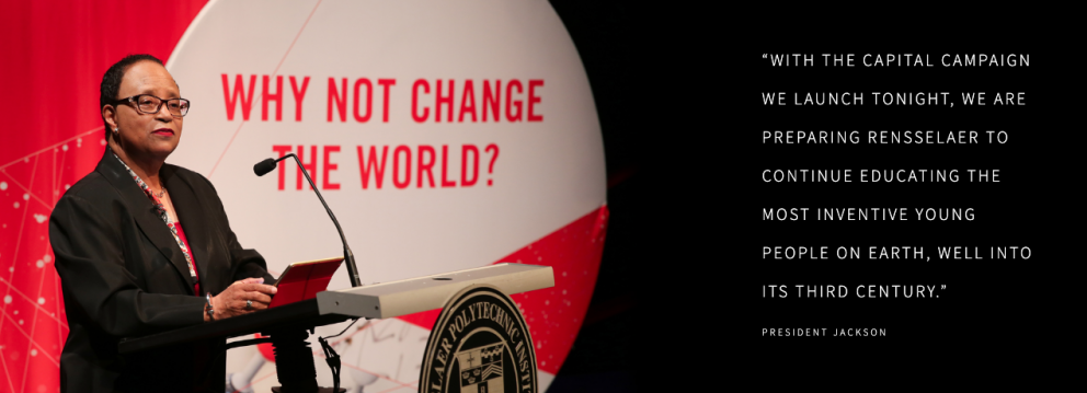 “WITH THE CAPITAL CAMPAIGN WE LAUNCH TONIGHT, WE ARE PREPARING RENSSELAER TO CONTINUE EDUCATING THE MOST INVENTIVE YOUNG PEOPLE ON EARTH, WELL INTO ITS THIRD CENTURY.” PRESIDENT JACKSON