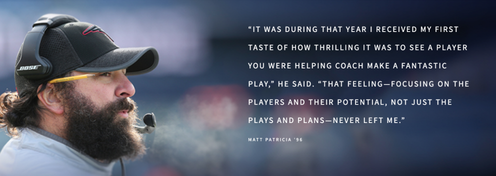 “IT WAS DURING THAT YEAR I RECEIVED MY FIRST TASTE OF HOW THRILLING IT WAS TO SEE A PLAYER YOU WERE HELPING COACH MAKE A FANTASTIC PLAY,” HE SAID. “THAT FEELING—FOCUSING ON THE PLAYERS AND THEIR POTENTIAL, NOT JUST THE PLAYS AND PLANS—NEVER LEFT ME.”  MATT PATRICIA '96